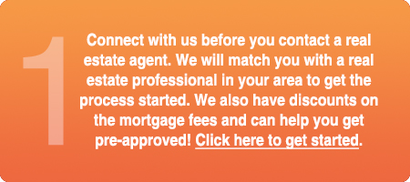 Connect with us before you contact a real estate agent. We will match you with a real estate professional in your area to get the process started. We also have discounts on the mortgage fees and can help you get pre-approved! Click here to get started.