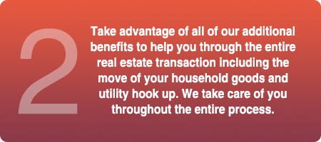 Take advantage of all our additional benefits to help you through the entire real estate transaction including the move of your household goods and utility hook up. We take care of you throughout the entire process.